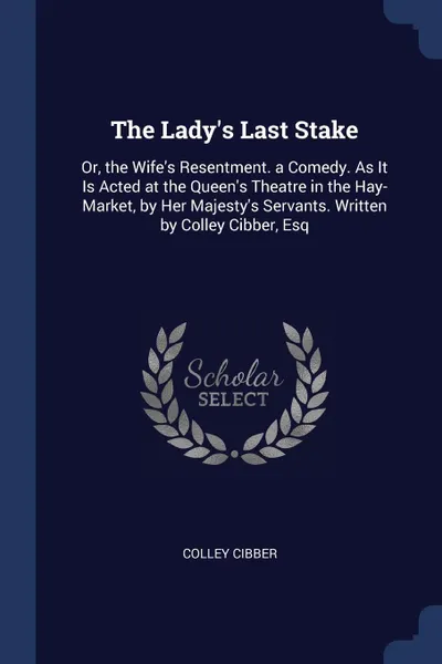 Обложка книги The Lady's Last Stake. Or, the Wife's Resentment. a Comedy. As It Is Acted at the Queen's Theatre in the Hay-Market, by Her Majesty's Servants. Written by Colley Cibber, Esq, Colley Cibber