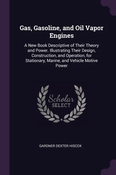 Обложка книги Gas, Gasoline, and Oil Vapor Engines. A New Book Descriptive of Their Theory and Power. Illustrating Their Design, Construction, and Operation, for Stationary, Marine, and Vehicle Motive Power, Gardner Dexter Hiscox