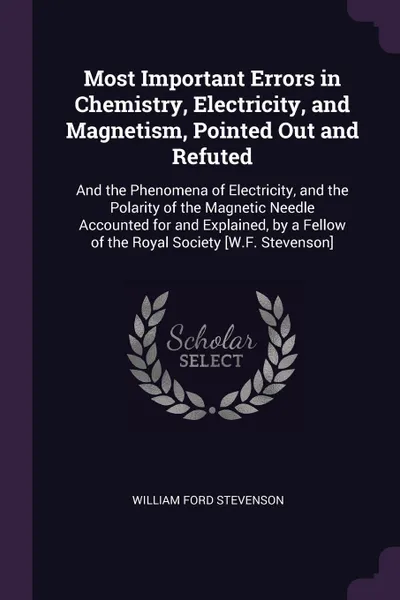 Обложка книги Most Important Errors in Chemistry, Electricity, and Magnetism, Pointed Out and Refuted. And the Phenomena of Electricity, and the Polarity of the Magnetic Needle Accounted for and Explained, by a Fellow of the Royal Society .W.F. Stevenson., William Ford Stevenson