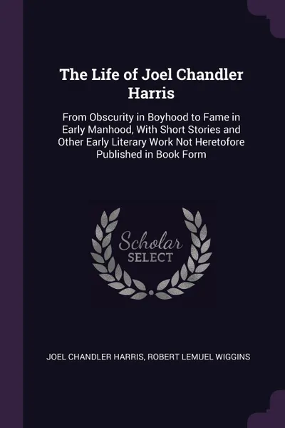 Обложка книги The Life of Joel Chandler Harris. From Obscurity in Boyhood to Fame in Early Manhood, With Short Stories and Other Early Literary Work Not Heretofore Published in Book Form, Joel Chandler Harris, ROBERT LEMUEL WIGGINS