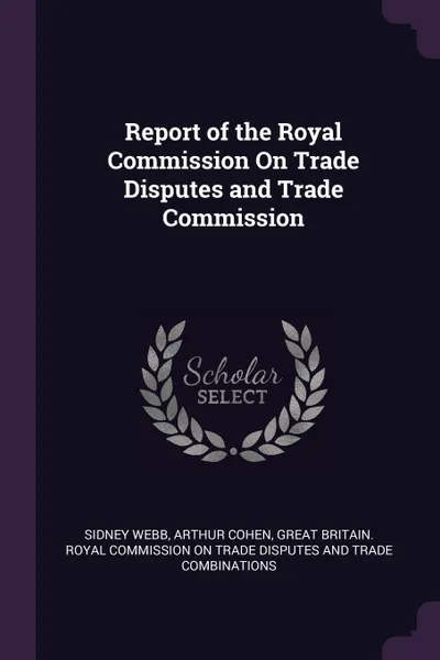 Обложка книги Report of the Royal Commission On Trade Disputes and Trade Commission, Sidney Webb, Arthur Cohen