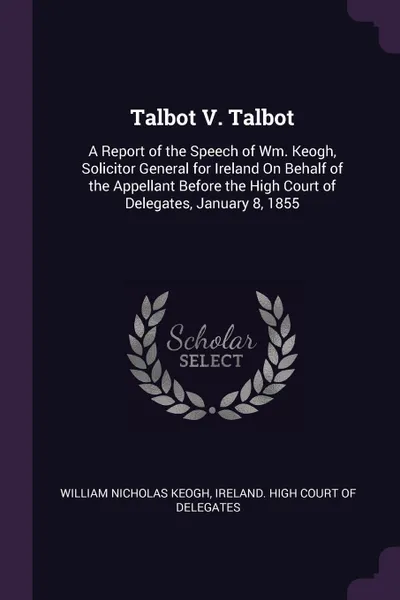 Обложка книги Talbot V. Talbot. A Report of the Speech of Wm. Keogh, Solicitor General for Ireland On Behalf of the Appellant Before the High Court of Delegates, January 8, 1855, William Nicholas Keogh