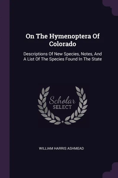 Обложка книги On The Hymenoptera Of Colorado. Descriptions Of New Species, Notes, And A List Of The Species Found In The State, William Harris Ashmead