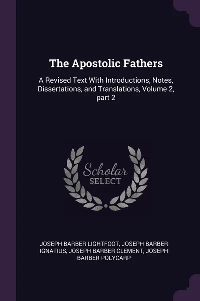 Обложка книги The Apostolic Fathers. A Revised Text With Introductions, Notes, Dissertations, and Translations, Volume 2, part 2, Joseph Barber Lightfoot, Joseph Barber Ignatius, Joseph Barber Clement