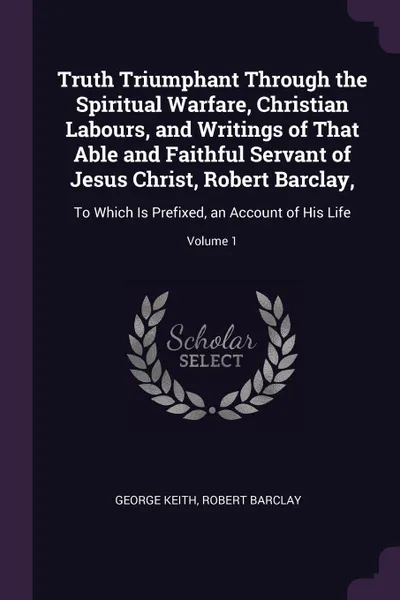 Обложка книги Truth Triumphant Through the Spiritual Warfare, Christian Labours, and Writings of That Able and Faithful Servant of Jesus Christ, Robert Barclay,. To Which Is Prefixed, an Account of His Life; Volume 1, George Keith, Robert Barclay