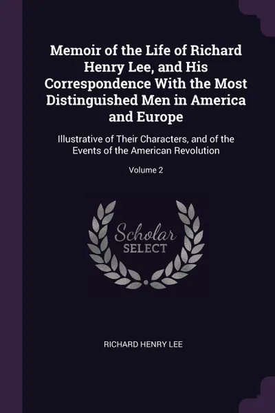 Обложка книги Memoir of the Life of Richard Henry Lee, and His Correspondence With the Most Distinguished Men in America and Europe. Illustrative of Their Characters, and of the Events of the American Revolution; Volume 2, Richard Henry Lee