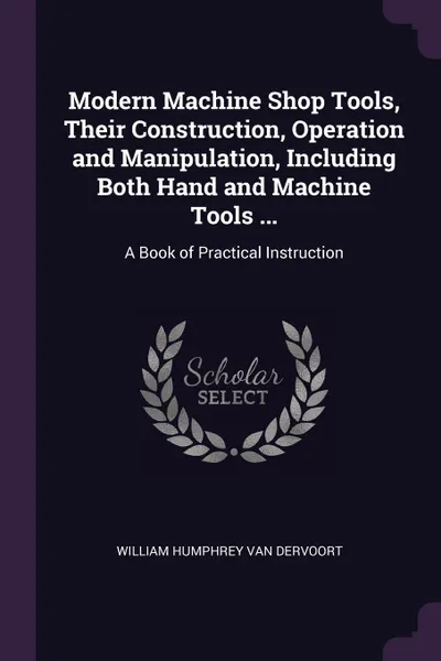 Обложка книги Modern Machine Shop Tools, Their Construction, Operation and Manipulation, Including Both Hand and Machine Tools ... A Book of Practical Instruction, William Humphrey Van Dervoort