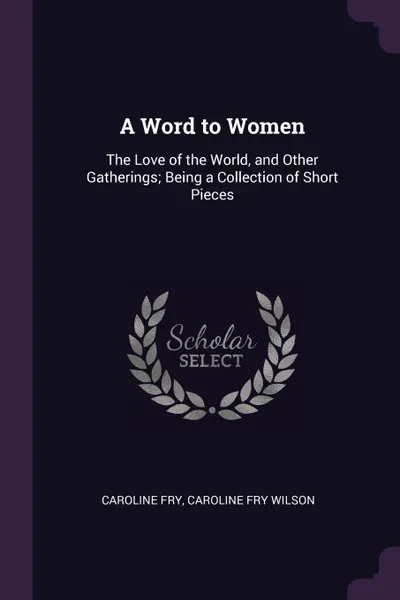 Обложка книги A Word to Women. The Love of the World, and Other Gatherings; Being a Collection of Short Pieces, Caroline Fry, Caroline Fry Wilson