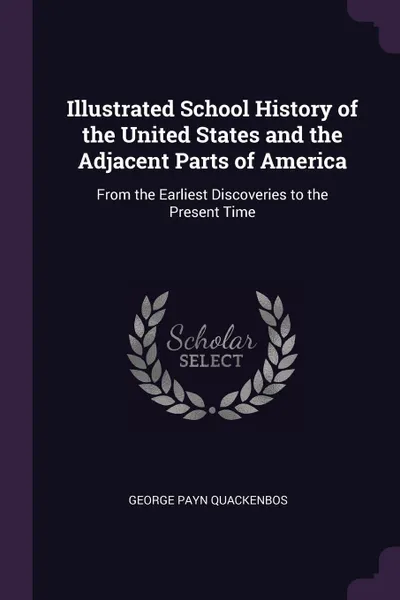 Обложка книги Illustrated School History of the United States and the Adjacent Parts of America. From the Earliest Discoveries to the Present Time, George Payn Quackenbos