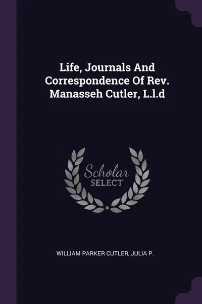 Обложка книги Life, Journals And Correspondence Of Rev. Manasseh Cutler, L.l.d, William Parker Cutler, Julia P.