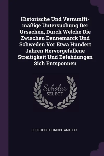 Обложка книги Historische Und Vernunfft-massige Untersuchung Der Ursachen, Durch Welche Die Zwischen Dennemarck Und Schweden Vor Etwa Hundert Jahren Hervorgefallene Streitigkeit Und Befehdungen Sich Entsponnen, Christoph Heinrich Amthor