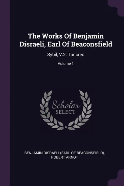 Обложка книги The Works Of Benjamin Disraeli, Earl Of Beaconsfield. Sybil, V.2. Tancred; Volume 1, Robert Arnot