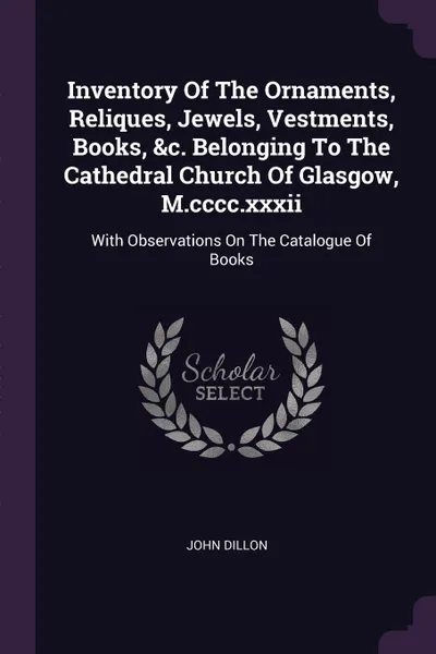 Обложка книги Inventory Of The Ornaments, Reliques, Jewels, Vestments, Books, &c. Belonging To The Cathedral Church Of Glasgow, M.cccc.xxxii. With Observations On The Catalogue Of Books, John Dillon