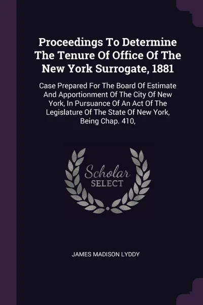 Обложка книги Proceedings To Determine The Tenure Of Office Of The New York Surrogate, 1881. Case Prepared For The Board Of Estimate And Apportionment Of The City Of New York, In Pursuance Of An Act Of The Legislature Of The State Of New York, Being Chap. 410,, James Madison Lyddy