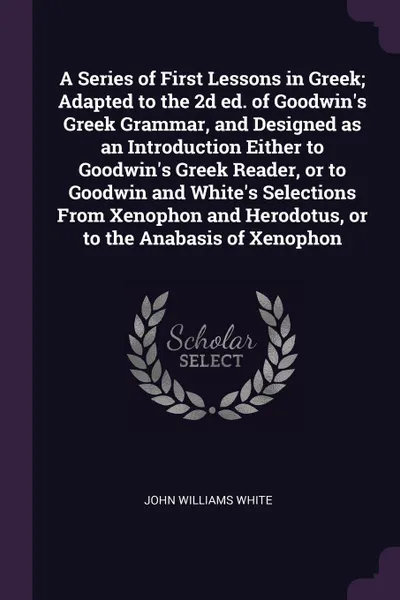 Обложка книги A Series of First Lessons in Greek; Adapted to the 2d ed. of Goodwin's Greek Grammar, and Designed as an Introduction Either to Goodwin's Greek Reader, or to Goodwin and White's Selections From Xenophon and Herodotus, or to the Anabasis of Xenophon, John Williams White