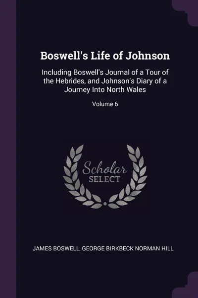 Обложка книги Boswell's Life of Johnson. Including Boswell's Journal of a Tour of the Hebrides, and Johnson's Diary of a Journey Into North Wales; Volume 6, James Boswell, George Birkbeck Norman Hill