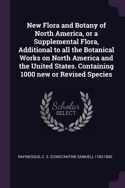 Обложка книги New Flora and Botany of North America, or a Supplemental Flora, Additional to all the Botanical Works on North America and the United States. Containing 1000 new or Revised Species, C S. 1783-1840 Rafinesque