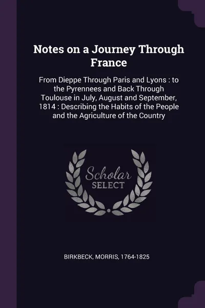 Обложка книги Notes on a Journey Through France. From Dieppe Through Paris and Lyons : to the Pyrennees and Back Through Toulouse in July, August and September, 1814 : Describing the Habits of the People and the Agriculture of the Country, Morris Birkbeck