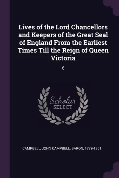 Обложка книги Lives of the Lord Chancellors and Keepers of the Great Seal of England From the Earliest Times Till the Reign of Queen Victoria. 6, John Campbell Campbell