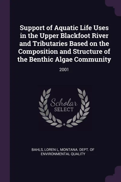 Обложка книги Support of Aquatic Life Uses in the Upper Blackfoot River and Tributaries Based on the Composition and Structure of the Benthic Algae Community. 2001, Loren L Bahls