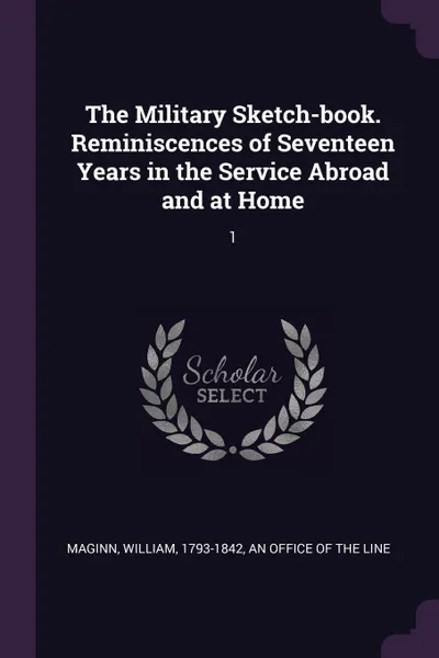 Обложка книги The Military Sketch-book. Reminiscences of Seventeen Years in the Service Abroad and at Home. 1, William Maginn