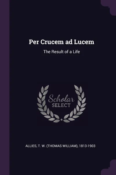 Обложка книги Per Crucem ad Lucem. The Result of a Life, T W. 1813-1903 Allies