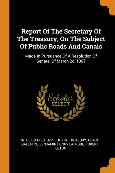 Обложка книги Report Of The Secretary Of The Treasury, On The Subject Of Public Roads And Canals. Made In Pursuance Of A Resolution Of Senate, Of March 2d, 1807, Albert Gallatin