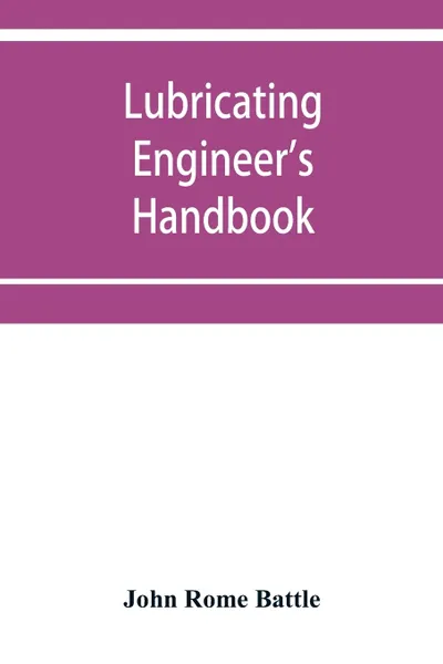 Обложка книги Lubricating engineer's handbook; a reference book of data, tables and general information for the use of lubricating engineers, oil salesmen, operating engineers, mill and power plant superintendents and machinery designers, etc., John Rome Battle