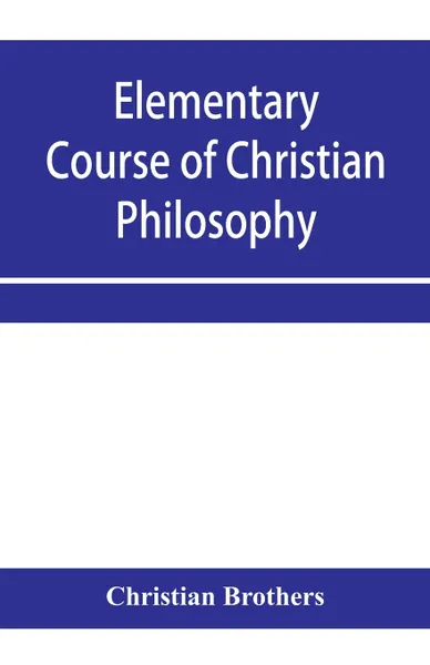 Обложка книги Elementary course of Christian philosophy. based on the principles of the best scholastic authors, Christian Brothers