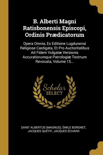 Обложка книги B. Alberti Magni Ratisbonensis Episcopi, Ordinis Praedicatorum. Opera Omnia, Ex Editione Lugdunensi Religiose Castigata, Et Pro Auctoritatibus Ad Fidem Vulgatae Versionis Accuratiorumque Patrologiae Textnum Revocata, Volume 15..., Saint Albertus (Magnus), Émile Borgnet, Jacques Quétif