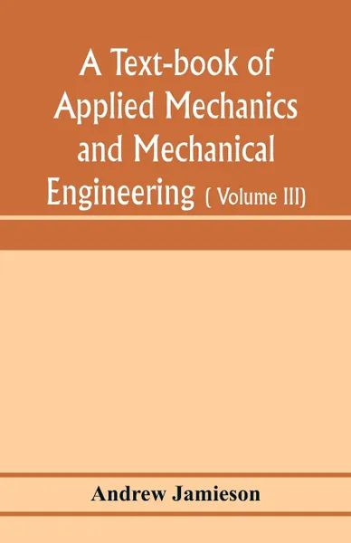 Обложка книги A text-book of applied mechanics and mechanical engineering; Specially arranged for the use of engineers qualifying for the institution of civil Engineers, The Diplomas and Degrees of Degrees of Technical Colleges and Universities, advanced Scienc..., Andrew Jamieson