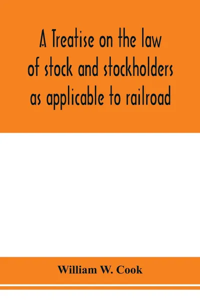 Обложка книги A treatise on the law of stock and stockholders as applicable to railroad, banking, insurance, manufacturing, commercial, business, turnpike, bridge, canal and other private corporations, William W. Cook