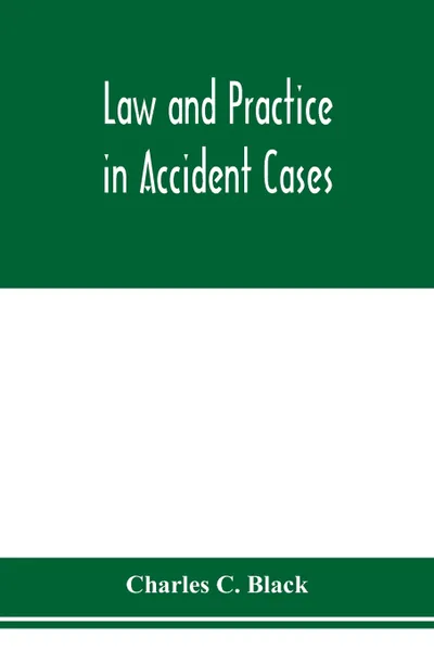 Обложка книги Law and practice in accident cases; Including a statement of general Principles; Action, parties, Thereto; Pleadings and Forms, Common Law and Code; Evidence and Proof; Damages for Personal Injuries and for Causing Death; Questions of Law and Fact..., Charles C. Black