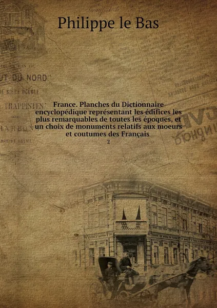 Обложка книги France. Planches du Dictionnaire encyclopedique representant les edifices les plus remarquables de toutes les epoques, et un choix de monuments relatifs aux moeurs et coutumes des Francais . 2, Philippe le Bas