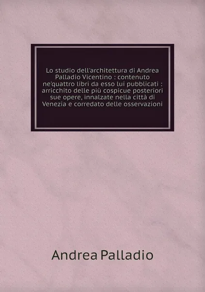 Обложка книги Lo studio dell'architettura di Andrea Palladio Vicentino : contenuto ne'quattro libri da esso lui pubblicati : arricchito delle piu cospicue posteriori sue opere, innalzate nella citta di Venezia e corredato delle osservazioni, Andrea Palladio