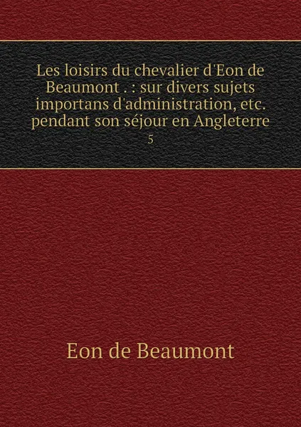 Обложка книги Les loisirs du chevalier d'Eon de Beaumont . : sur divers sujets importans d'administration, etc. pendant son sejour en Angleterre. 5, Eon de Beaumont