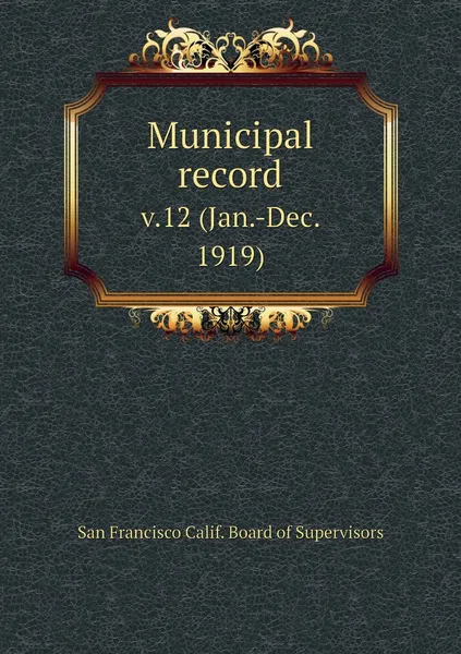 Обложка книги Municipal record. v.12 (Jan.-Dec. 1919), San Francisco Calif. Board of Supervisors