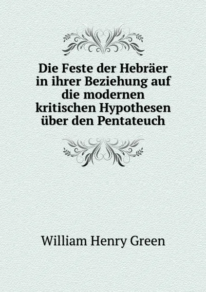 Обложка книги Die Feste der Hebraer in ihrer Beziehung auf die modernen kritischen Hypothesen uber den Pentateuch, William Henry Green