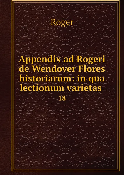 Обложка книги Appendix ad Rogeri de Wendover Flores historiarum: in qua lectionum varietas . 18, Roger