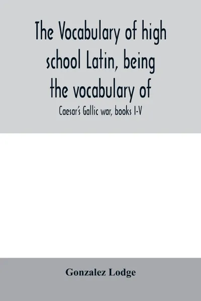 Обложка книги The vocabulary of high school Latin, being the vocabulary of. Caesar's Gallic war, books I-V; Cicero against Catiline, on Pompey's command, for the poet Archias; Vergil's AEneid, books I-VI; arranged alphabetically and in the order of Occurrence, Gonzalez Lodge