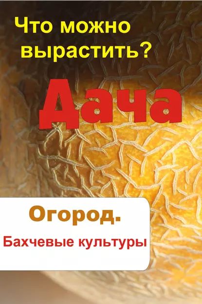 Что можно вырастить? Огород. Бахчевые культуры | Электронная книга