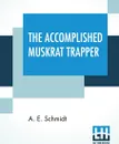 The Accomplished Muskrat Trapper. A Book On Trapping For Amateurs - A. E. Schmidt