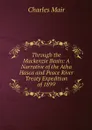 Through the Mackenzie Basin: A Narrative of the Atha Hasca and Peace River Treaty Expedition of 1899 - Charles Mair