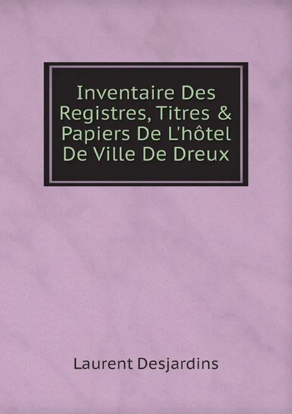 Обложка книги Inventaire Des Registres, Titres & Papiers De L'hotel De Ville De Dreux, Laurent Desjardins