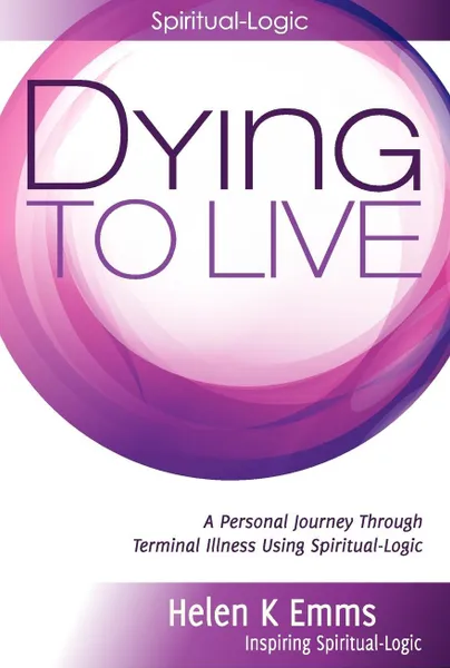 Обложка книги Dying to Live. A Personal Journey Through Terminal Illness Using Spiritual-Logic, Helen K. Emms