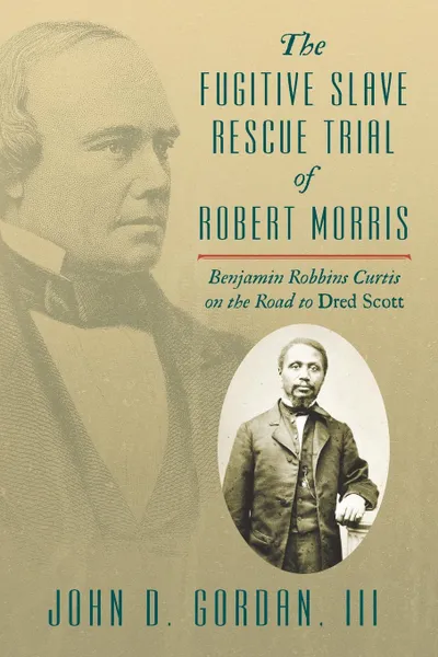 Обложка книги The Fugitive Slave Rescue Trial of Robert Morris. Benjamin Robbins Curtis on the Road to Dred Scott., John D. Gordan III