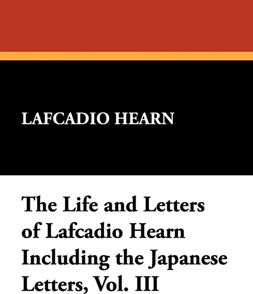 Обложка книги The Life and Letters of Lafcadio Hearn Including the Japanese Letters, Vol. III, Lafcadio Hearn