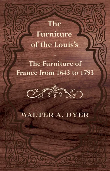 Обложка книги The Furniture of the Louis's - The Furniture of France from 1643 to 1793, Walter A. Dyer