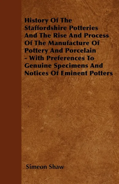 Обложка книги History Of The Staffordshire Potteries And The Rise And Process Of The Manufacture Of Pottery And Porcelain - With Preferences To Genuine Specimens And Notices Of Eminent Potters, Simeon Shaw