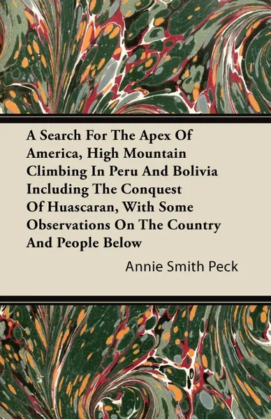 Обложка книги A Search For The Apex Of America, High Mountain Climbing In Peru And Bolivia Including The Conquest Of Huascaran, With Some Observations On The Country And People Below, Annie Smith Peck